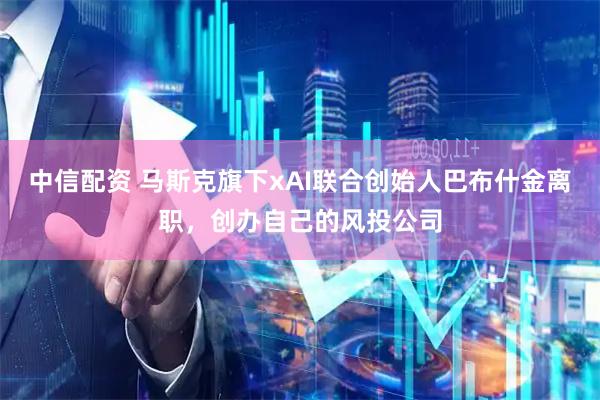 中信配资 马斯克旗下xAI联合创始人巴布什金离职，创办自己的风投公司