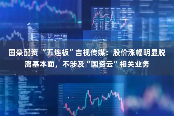 国榮配资 “五连板”吉视传媒:股价涨幅明显脱离基本面,不涉及“国资云”相关业务