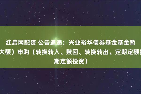 红启网配资 公告速递：兴业裕华债券基金基金暂停（大额）申购（转换转入、赎回、转换转出、定期定额投资）