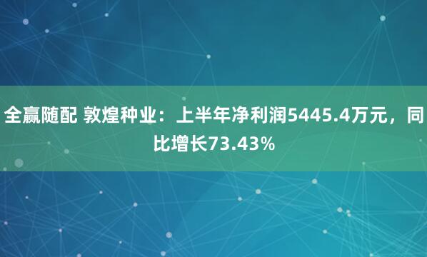 全赢随配 敦煌种业：上半年净利润5445.4万元，同比增长73.43%