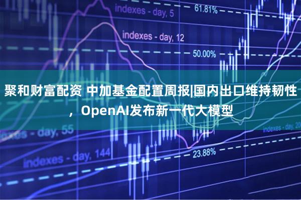 聚和财富配资 中加基金配置周报|国内出口维持韧性，OpenAI发布新一代大模型