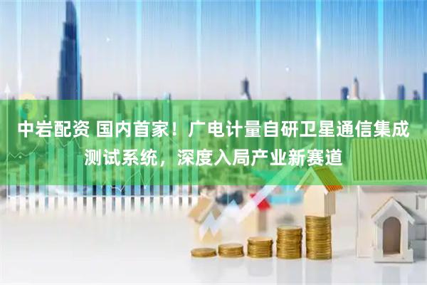 中岩配资 国内首家！广电计量自研卫星通信集成测试系统，深度入局产业新赛道