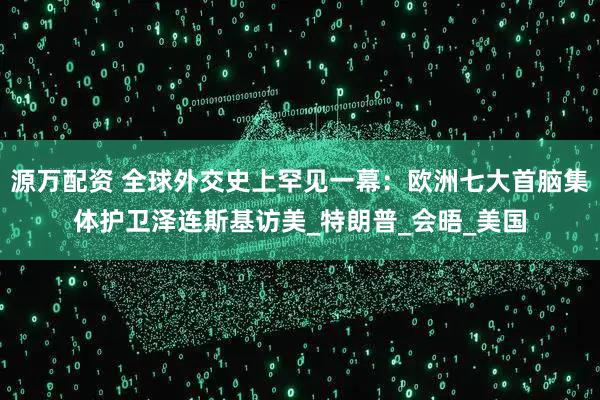 源万配资 全球外交史上罕见一幕：欧洲七大首脑集体护卫泽连斯基访美_特朗普_会晤_美国