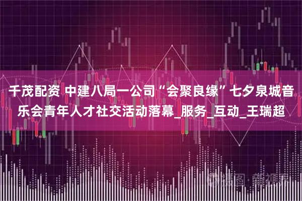 千茂配资 中建八局一公司“会聚良缘”七夕泉城音乐会青年人才社交活动落幕_服务_互动_王瑞超