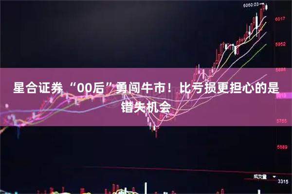 星合证券 “00后”勇闯牛市！比亏损更担心的是错失机会