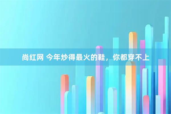 尚红网 今年炒得最火的鞋，你都穿不上