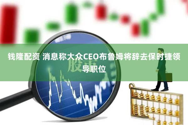 钱隆配资 消息称大众CEO布鲁姆将辞去保时捷领导职位