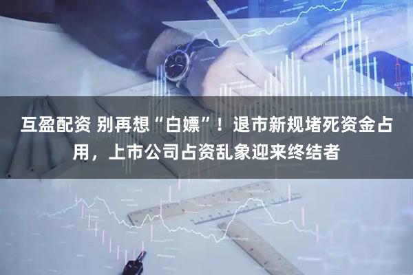 互盈配资 别再想“白嫖”！退市新规堵死资金占用，上市公司占资乱象迎来终结者