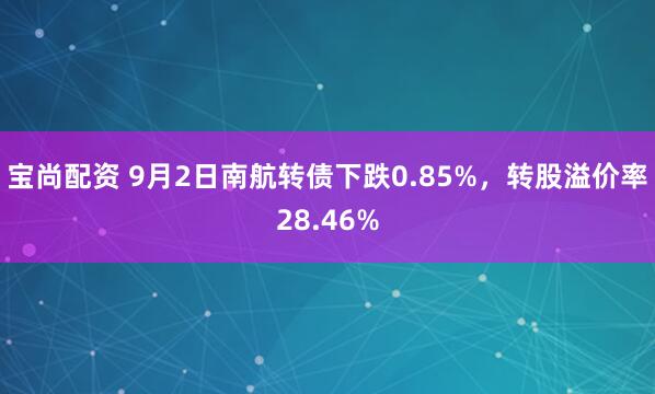 宝尚配资 9月2日南航转债下跌0.85%，转股溢价率28.46%