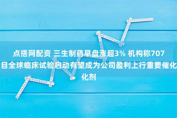 点搭网配资 三生制药早盘涨超3% 机构称707项目全球临床试验启动有望成为公司盈利上行重要催化剂