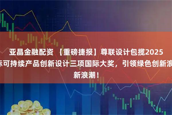 亚晶金融配资 【重磅捷报】尊联设计包揽2025国际可持续产品创新设计三项国际大奖，引领绿色创新浪潮！