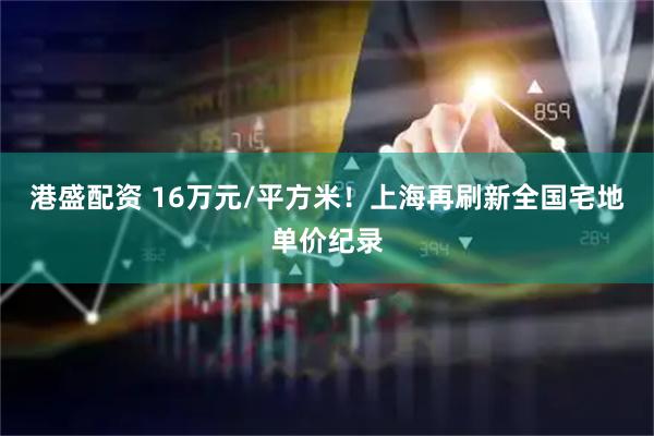 港盛配资 16万元/平方米！上海再刷新全国宅地单价纪录