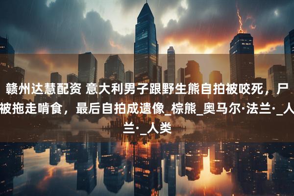 赣州达慧配资 意大利男子跟野生熊自拍被咬死，尸体被拖走啃食，最后自拍成遗像_棕熊_奥马尔·法兰·_人类