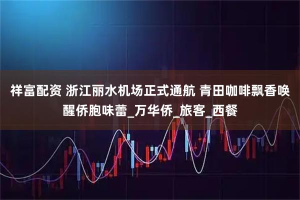 祥富配资 浙江丽水机场正式通航 青田咖啡飘香唤醒侨胞味蕾_万华侨_旅客_西餐