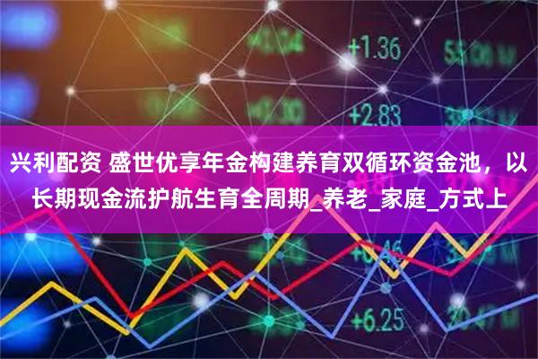 兴利配资 盛世优享年金构建养育双循环资金池，以长期现金流护航生育全周期_养老_家庭_方式上
