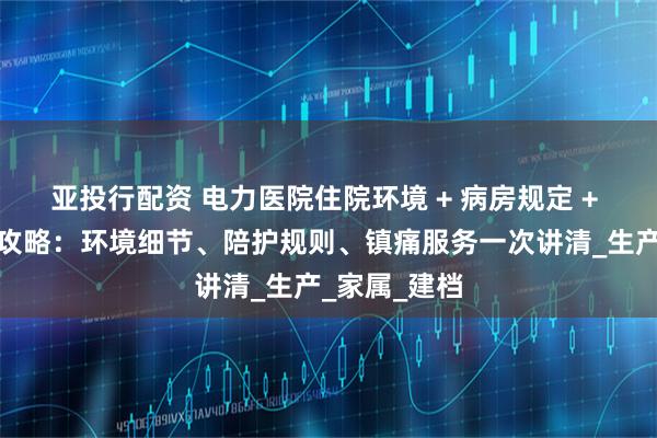 亚投行配资 电力医院住院环境 + 病房规定 + 无痛导乐全攻略：环境细节、陪护规则、镇痛服务一次讲清_生产_家属_建档