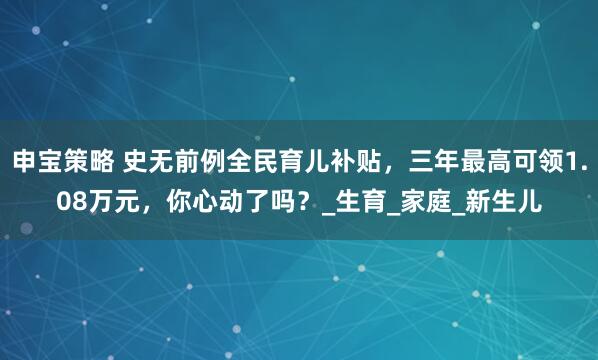 申宝策略 史无前例全民育儿补贴，三年最高可领1.08万元，你心动了吗？_生育_家庭_新生儿