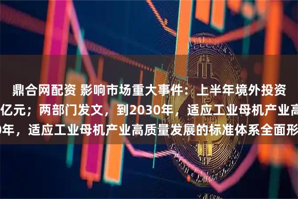 鼎合网配资 影响市场重大事件：上半年境外投资者持有A股市值超3万亿元；两部门发文，到2030年，适应工业母机产业高质量发展的标准体系全面形成