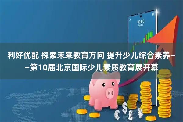 利好优配 探索未来教育方向 提升少儿综合素养——第10届北京国际少儿素质教育展开幕