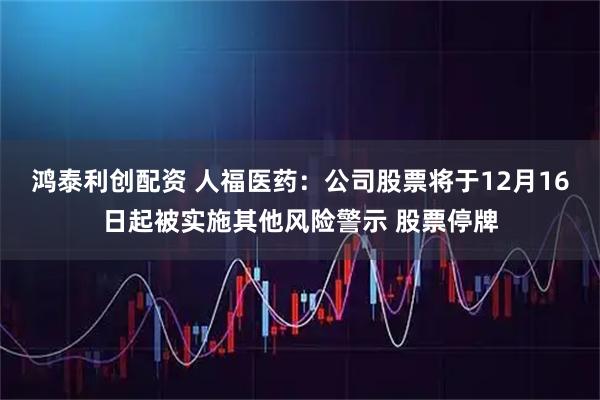 鸿泰利创配资 人福医药：公司股票将于12月16日起被实施其他风险警示 股票停牌