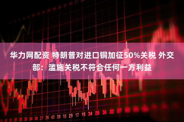 华力网配资 特朗普对进口铜加征50%关税 外交部：滥施关税不符合任何一方利益