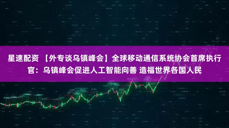 星速配资 【外专谈乌镇峰会】全球移动通信系统协会首席执行官：乌镇峰会促进人工智能向善 造福世界各国人民
