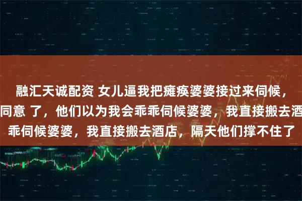 融汇天诚配资 女儿逼我把瘫痪婆婆接过来伺候，否则放弃高考，老公也同意 了，他们以为我会乖乖伺候婆婆，我直接搬去酒店，隔天他们撑不住了