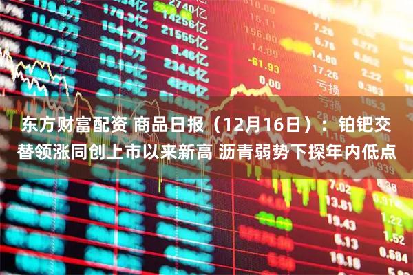 东方财富配资 商品日报（12月16日）：铂钯交替领涨同创上市以来新高 沥青弱势下探年内低点