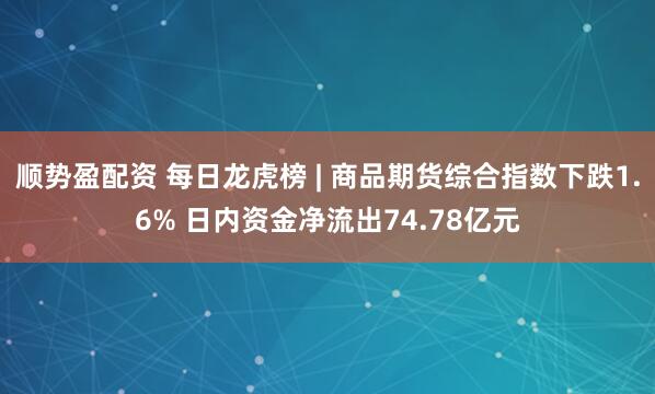 顺势盈配资 每日龙虎榜 | 商品期货综合指数下跌1.6% 日内资金净流出74.78亿元